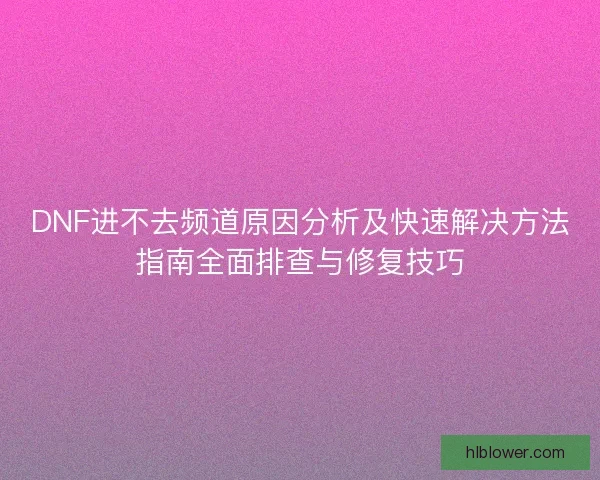 DNF进不去频道原因分析及快速解决方法指南全面排查与修复技巧