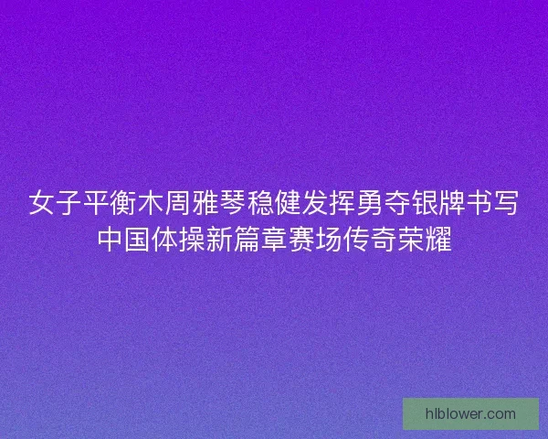 女子平衡木周雅琴稳健发挥勇夺银牌书写中国体操新篇章赛场传奇荣耀