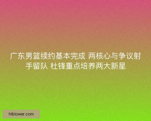 广东男篮续约基本完成 两核心与争议射手留队 杜锋重点培养两大新星