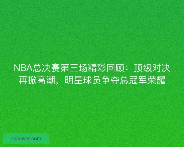 NBA总决赛第三场精彩回顾：顶级对决再掀高潮，明星球员争夺总冠军荣耀