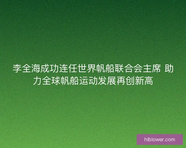 李全海成功连任世界帆船联合会主席 助力全球帆船运动发展再创新高
