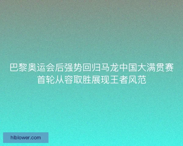 巴黎奥运会后强势回归马龙中国大满贯赛首轮从容取胜展现王者风范